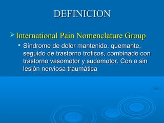 DDEEFFIINNIICCIIOONN 
IInntteerrnnaattiioonnaall PPaaiinn NNoommeennccllaattuurree GGrroouupp 
 SSíínnddrroommee ddee ddoolloorr mmaanntteenniiddoo,, qquueemmaannttee,, 
sseegguuiiddoo ddee ttrraassttoorrnnoo ttrrooffiiccooss,, ccoommbbiinnaaddoo ccoonn 
ttrraassttoorrnnoo vvaassoommoottoorr yy ssuuddoommoottoorr.. CCoonn oo ssiinn 
lleessiióónn nneerrvviioossaa ttrraauummááttiiccaa 
 