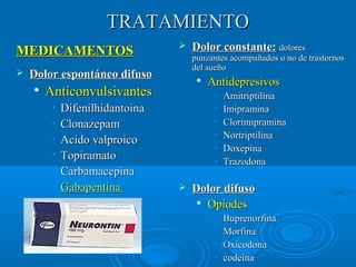 TTRRAATTAAMMIIEENNTTOO 
 DDoolloorr ccoonnssttaannttee:: ddoolloorreess 
ppuunnzzaanntteess aaccoommppaaññaaddooss oo nnoo ddee ttrraassttoorrnnooss 
ddeell ssuueeññoo 
 AAnnttiiddeepprreessiivvooss 
• AAmmiittrriippttiilliinnaa 
• IImmiipprraammiinnaa 
• CClloorriimmiipprraammiinnaa 
• NNoorrttrriippttiilliinnaa 
• DDooxxeeppiinnaa 
• TTrraazzooddoonnaa 
 DDoolloorr ddiiffuussoo 
 OOppiiooddeess 
• BBuupprreennoorrffiinnaa 
• MMoorrffiinnaa 
• OOxxiiccooddoonnaa 
• ccooddeeiinnaa 
MMEEDDIICCAAMMEENNTTOOSS 
 DDoolloorr eessppoonnttáánneeoo ddiiffuussoo 
 AAnnttiiccoonnvvuullssiivvaanntteess 
• DDiiffeenniillhhiiddaannttooiinnaa 
• CClloonnaazzeeppaamm 
• AAcciiddoo vvaallpprrooiiccoo 
• TTooppiirraammaattoo 
• CCaarrbbaammaacceeppiinnaa 
• GGaabbaappeennttiinnaa 
 