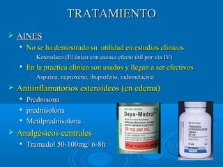 TTRRAATTAAMMIIEENNTTOO 
 AAIINNEESS 
 NNoo ssee hhaa ddeemmoossttrraaddoo ssuu uuttiilliiddaadd eenn eessttuuddiiooss ccllíínniiccooss 
• Keettoorroollaaccoo ((EEll úúnniiccoo ccoonn eessccaassoo eeffeeccttoo úúttiill ppoorr vvííaa IIVV)) 
 EEnn llaa pprraaccttiiccaa ccllíínniiccaa ssoonn uussaaddooss yy lllleeggaann aa sseerr eeffeeccttiivvooss 
• AAssppiirriinnaa,, nnaapprrooxxeennoo,, iibbuupprrooffeennoo,, iinnddoommeettaacciinnaa 
 AAnnttiiiinnffllaammaattoorriiooss eesstteerrooiiddeeooss ((eenn eeddeemmaa)) 
 PPrreeddnniissoonnaa 
 pprreeddnniissoolloonnaa 
 MMeettiillpprreeddnniissoolloonnaa 
 AAnnaallggééssiiccooss cceennttrraalleess 
 TTrraammaaddooll 5500--110000mmgg// 66--88hh 
 