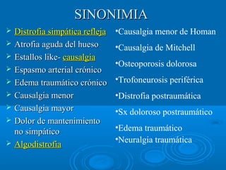 SSIINNOONNIIMMIIAA 
 DDiissttrrooffiiaa ssiimmppááttiiccaa rreefflleejjaa 
 AAttrrooffiiaa aagguuddaa ddeell hhuueessoo 
 EEssttaallllooss lliikkee-- ccaauussaallggiiaa 
 EEssppaassmmoo aarrtteerriiaall ccrróónniiccoo 
 EEddeemmaa ttrraauummááttiiccoo ccrróónniiccoo 
 CCaauussaallggiiaa mmeennoorr 
 CCaauussaallggiiaa mmaayyoorr 
 DDoolloorr ddee mmaanntteenniimmiieennttoo 
nnoo ssiimmppááttiiccoo 
 AAllggooddiissttrrooffiiaa 
•Causalgia menor de Homan 
•Causalgia de Mitchell 
•Osteoporosis dolorosa 
•Trofoneurosis periférica 
•Distrofia postraumática 
•Sx doloroso postraumático 
•Edema traumático 
•Neuralgia traumática 
 