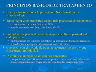 PRINCIPIOS BBAASSIICCOOSS DDEE TTRRAATTAAMMIIEENNTTOO 
 EEll mmeejjoorr ttrraattaammiieennttoo eess llaa pprreevveenncciióónn.. NNoo iinnffrraavvaalloorraarr llaa 
ssiinnttoommaattoollooggííaa 
 TTaannttoo mmeejjoorr eess eell pprroonnóóssttiiccoo ccuuaannttoo mmááss pprreeccoozz sseeaa eell ttrraattaammiieennttoo.. 
 eenn llooss 66 pprriimmeerrooss mmeesseess ééxxiittooss ddeell 7700%% 
 ppaassaaddoo eessttee ppeerriiooddoo eell ééxxiittoo ddiissmmiinnuuyyee aall 4400%%.. 
 IInnddiivviidduuaalliizzaarr ppaauuttaass ddee ttrraattaammiieennttoo ppaarraa llaa ccllíínniiccaa ppaarrttiiccuullaarr ddee 
ccaaddaa ppaacciieennttee.. 
 SSii pprreeddoommiinnaann llooss ssíínnttoommaass ssiimmppááttiiccooss ssee eemmpplleeaann llooss bbllooqquueeooss nneerrvviioossooss 
 ssii pprreeddoommiinnaann llooss ssiiggnnooss iinnffllaammaattoorriiooss,, uussoo ccoorrttiiccooiiddeess.. 
 CCoommeennzzaarr ccoonn eell mmééttooddoo ddee ttrraattaammiieennttoo mmeennooss iinnvvaassiivvoo yy qquuee 
ccaauussee mmeennoorr mmoorrbbiiddiiddaadd.. 
 DDiissmmiinnuuiirr eell nnúúmmeerroo ddee ssiittuuaacciioonneess eessttrreessaanntteess.. 
 LLooss ppaacciieenntteess ccoonn DDSSRR ssuueelleenn sseerr pprrooppeennssooss aa ccrreeaarr ccoonnfflliiccttooss,, aall sseennttiirrssee 
ppooccoo ccoommpprreennddiiddooss oo vveerr qquuee qquuiieenneess llee rrooddeeaann lleess ccrreeeenn eexxaaggeerraaddooss.. 
 