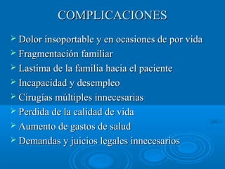 CCOOMMPPLLIICCAACCIIOONNEESS 
 DDoolloorr iinnssooppoorrttaabbllee yy eenn ooccaassiioonneess ddee ppoorr vviiddaa 
 FFrraaggmmeennttaacciióónn ffaammiilliiaarr 
 LLaassttiimmaa ddee llaa ffaammiilliiaa hhaacciiaa eell ppaacciieennttee 
 IInnccaappaacciiddaadd yy ddeesseemmpplleeoo 
 CCiirruuggííaass mmúúllttiipplleess iinnnneecceessaarriiaass 
 PPeerrddiiddaa ddee llaa ccaalliiddaadd ddee vviiddaa 
 AAuummeennttoo ddee ggaassttooss ddee ssaalluudd 
 DDeemmaannddaass yy jjuuiicciiooss lleeggaalleess iinnnneecceessaarriiooss 
 