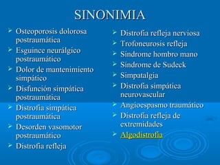 SSIINNOONNIIMMIIAA 
 OOsstteeooppoorroossiiss ddoolloorroossaa 
ppoossttrraauummááttiiccaa 
 EEssgguuiinnccee nneeuurráállggiiccoo 
ppoossttrraauummááttiiccoo 
 DDoolloorr ddee mmaanntteenniimmiieennttoo 
ssiimmppááttiiccoo 
 DDiissffuunncciióónn ssiimmppááttiiccaa 
ppoossttrraauummááttiiccaa 
 DDiissttrrooffiiaa ssiimmppááttiiccaa 
ppoossttrraauummááttiiccaa 
 DDeessoorrddeenn vvaassoommoottoorr 
ppoossttrraauummááttiiccoo 
 DDiissttrrooffiiaa rreefflleejjaa 
 DDiissttrrooffiiaa rreefflleejjaa nneerrvviioossaa 
 TTrrooffoonneeuurroossiiss rreefflleejjaa 
 SSíínnddrroommee hhoommbbrroo mmaannoo 
 SSíínnddrroommee ddee SSuuddeecckk 
 SSiimmppaattaallggiiaa 
 DDiissttrrooffiiaa ssiimmppááttiiccaa 
nneeuurroovvaassccuullaarr 
 AAnnggiiooeessppaassmmoo ttrraauummááttiiccoo 
 DDiissttrrooffiiaa rreefflleejjaa ddee 
eexxttrreemmiiddaaddeess 
 AAllggooddiissttrrooffiiaa 
 