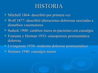HHIISSTTOORRIIAA 
 MMiittcchheellll 11886644-- ddeessccrriibbiióó ppoorr pprriimmeerraa vveezz 
 WWoollff 11887777-- ddeessccrriibbiióó aalltteerraacciioonneess ddoolloorroossaass aassoocciiaaddaass aa 
ddiissttuurrbbiiooss vvaassoommoottoorreess 
 SSuuddeecckk 11990000-- ccaammbbiiooss óósseeooss eenn ppaacciieenntteess ccoonn ccaauussaallggiiaa 
 FFoonnttaaiinnee yy HHeerrmmaann 11993333-- oosstteeooppoorroossiiss ppoossttrraauummááttiiccaa 
ddoolloorroossaa 
 LLiivviinnggssttoonnee 11993388-- ssíínnddrroommee ddoolloorroossoo ppoossttrraauummááttiiccoo 
 HHoommaannss 11994400-- ccaauussaallggiiaa mmeennoorr 
 