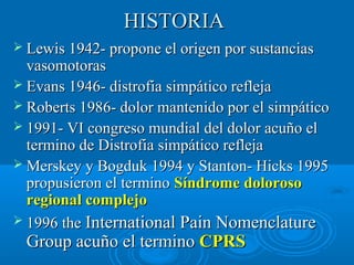 HHIISSTTOORRIIAA 
 LLeewwiiss 11994422-- pprrooppoonnee eell oorriiggeenn ppoorr ssuussttaanncciiaass 
vvaassoommoottoorraass 
 EEvvaannss 11994466-- ddiissttrrooffiiaa ssiimmppááttiiccoo rreefflleejjaa 
 RRoobbeerrttss 11998866-- ddoolloorr mmaanntteenniiddoo ppoorr eell ssiimmppááttiiccoo 
 11999911-- VVII ccoonnggrreessoo mmuunnddiiaall ddeell ddoolloorr aaccuuññoo eell 
tteerrmmiinnoo ddee DDiissttrrooffiiaa ssiimmppááttiiccoo rreefflleejjaa 
MMeerrsskkeeyy yy BBooggdduukk 11999944 yy SSttaannttoonn-- HHiicckkss 11999955 
pprrooppuussiieerroonn eell tteerrmmiinnoo SSíínnddrroommee ddoolloorroossoo 
rreeggiioonnaall ccoommpplleejjoo 
 11999966 tthhee IInntteerrnnaattiioonnaall PPaaiinn NNoommeennccllaattuurree 
GGrroouupp aaccuuññoo eell tteerrmmiinnoo CCPPRRSS 
 