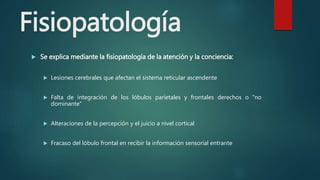 Fisiopatología
 Se explica mediante la fisiopatología de la atención y la conciencia:
 Lesiones cerebrales que afectan el sistema reticular ascendente
 Falta de integración de los lóbulos parietales y frontales derechos o “no
dominante”
 Alteraciones de la percepción y el juicio a nivel cortical
 Fracaso del lóbulo frontal en recibir la información sensorial entrante
 