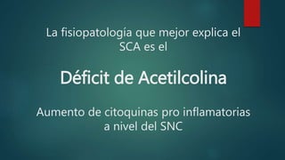 La fisiopatología que mejor explica el
SCA es el
Déficit de Acetilcolina
Aumento de citoquinas pro inflamatorias
a nivel del SNC
 