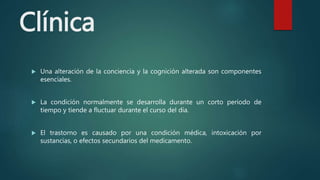 Clínica
 Una alteración de la conciencia y la cognición alterada son componentes
esenciales.
 La condición normalmente se desarrolla durante un corto período de
tiempo y tiende a fluctuar durante el curso del día.
 El trastorno es causado por una condición médica, intoxicación por
sustancias, o efectos secundarios del medicamento.
 