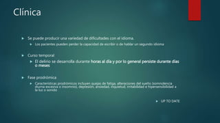 Clínica
 Se puede producir una variedad de dificultades con el idioma.
 Los pacientes pueden perder la capacidad de escribir o de hablar un segundo idioma
 Curso temporal
 El delirio se desarrolla durante horas al día y por lo general persiste durante días
o meses
 Fase prodrómica
 Características prodrómicos incluyen quejas de fatiga, alteraciones del sueño (somnolencia
diurna excesiva o insomnio), depresión, ansiedad, inquietud, irritabilidad e hipersensibilidad a
la luz o sonido
 UP TO DATE
 