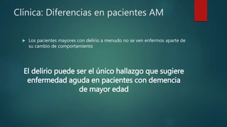 Clínica: Diferencias en pacientes AM
 Los pacientes mayores con delirio a menudo no se ven enfermos aparte de
su cambio de comportamiento
El delirio puede ser el único hallazgo que sugiere
enfermedad aguda en pacientes con demencia
de mayor edad
 