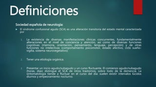 Definiciones
Sociedad española de neurología:
 El síndrome confusional agudo (SCA) es una alteración transitoria del estado mental caracterizada
por
1. La existencia de diversas manifestaciones clínicas concurrentes, fundamentalmente
alteraciones en el nivel de conciencia y atención, así como de diversas funciones
cognitivas (memoria, orientación, pensamiento, lenguaje, percepción) y de otras
funciones no intelectivas (comportamiento psicomotor, estado afectivo, ciclo sueño-
vigilia, sistema neurovegetativo)
2. Tener una etiología orgánica.
3. Presentar un inicio agudo/subagudo y un curso fluctuante. El comienzo agudo/subagudo
(horas, días) distingue el SCA de otros trastornos, sobre todo de la demencia. La
sintomatología tiende a fluctuar en el curso del día: suelen existir intervalos lúcidos
diurnos y empeoramiento nocturno.
 