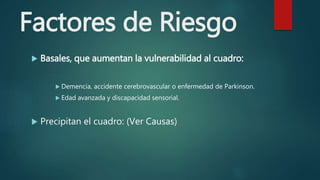 Factores de Riesgo
 Basales, que aumentan la vulnerabilidad al cuadro:
 Demencia, accidente cerebrovascular o enfermedad de Parkinson.
 Edad avanzada y discapacidad sensorial.
 Precipitan el cuadro: (Ver Causas)
 