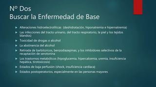 Nº Dos
Buscar la Enfermedad de Base
 Alteraciones hidroelectrolíticas (deshidratación, hiponatremia e hipernatremia)
 Las infecciones del tracto urinario, del tracto respiratorio, la piel y los tejidos
blandos)
 Toxicidad de drogas o alcohol
 La abstinencia del alcohol
 Retirada de barbitúricos, benzodiazepinas, y los inhibidores selectivos de la
recaptación de serotonina
 Los trastornos metabólicos (hipoglucemia, hipercalcemia, uremia, insuficiencia
hepática, tirotoxicosis)
 Estados de baja perfusión (shock, insuficiencia cardíaca)
 Estados postoperatorios, especialmente en las personas mayores
 