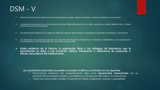 DSM - V
 Alteración de la atención (disminución de la capacidad para dirigir, enfoque, mantener y cambiar la atención) y la conciencia
 La alteración se presenta en un corto período de tiempo (habitualmente en horas o días), representa un cambio desde el inicio, y tiende
a fluctuar durante el curso del día
 Una perturbación adicional en la cognición (déficit de memoria, desorientación, el lenguaje, la capacidad visuoespacial, o percepción)
 Las alteraciones no se explican mejor por otro trastorno neurocognitivo preexistente, en evolución o establecidos y no se producen en
el contexto de un nivel muy reducida de la excitación, como el coma
 Existe evidencia de la historia, la exploración física o los hallazgos de laboratorio que la
perturbación se debe a una condición médica, intoxicación o abstinencia de sustancias, o
efectos secundarios del medicamento.
Las características adicionales que pueden acompañar el delirio y la confusión son los siguientes:
• Psicomotoras trastornos del comportamiento tales como hipoactividad, hiperactividad con un
aumento de la actividad simpática, y el deterioro en la duración del sueño y la arquitectura.
• Trastornos emocionales variable, incluyendo el miedo, la depresión, euforia, o perplejidad.
 
