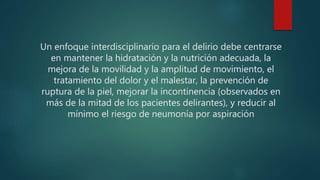 Un enfoque interdisciplinario para el delirio debe centrarse
en mantener la hidratación y la nutrición adecuada, la
mejora de la movilidad y la amplitud de movimiento, el
tratamiento del dolor y el malestar, la prevención de
ruptura de la piel, mejorar la incontinencia (observados en
más de la mitad de los pacientes delirantes), y reducir al
mínimo el riesgo de neumonía por aspiración
 