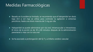 Medidas Farmacológicas
 Basado en la evidencia limitada, se recomienda que el haloperidol en dosis
baja (0,5 a 1,0 mg) se utiliza para controlar la agitación o síntomas
psicóticos, hasta una dosis máxima de 5 mg por día
 Haloperidol se puede administrar por vía oral, intramuscular o intravenosa.
El inicio de la acción es de 30 a 60 minutos después de la administración
parenteral o más con la ruta oral
 Se ha asociado a prolongación del Q-T y a Infarto cerebro vascular
 