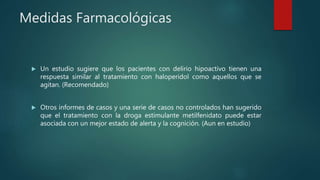 Medidas Farmacológicas
 Un estudio sugiere que los pacientes con delirio hipoactivo tienen una
respuesta similar al tratamiento con haloperidol como aquellos que se
agitan. (Recomendado)
 Otros informes de casos y una serie de casos no controlados han sugerido
que el tratamiento con la droga estimulante metilfenidato puede estar
asociada con un mejor estado de alerta y la cognición. (Aun en estudio)
 