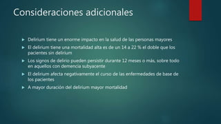Consideraciones adicionales
 Delirium tiene un enorme impacto en la salud de las personas mayores
 El delirium tiene una mortalidad alta es de un 14 a 22 % el doble que los
pacientes sin delirium
 Los signos de delirio pueden persistir durante 12 meses o más, sobre todo
en aquellos con demencia subyacente
 El delirium afecta negativamente el curso de las enfermedades de base de
los pacientes
 A mayor duración del delirium mayor mortalidad
 