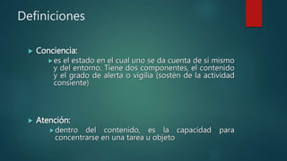 Definiciones
 Conciencia:
es el estado en el cual uno se da cuenta de sí mismo
y del entorno. Tiene dos componentes, el contenido
y el grado de alerta o vigilia (sostén de la actividad
consiente)
 Atención:
dentro del contenido, es la capacidad para
concentrarse en una tarea u objeto
 