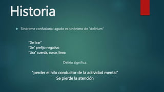 Historia
 Sindrome confusional agudo es sinónimo de “delirium”
“De lirar”
“De” prefijo negativo
“Lira” cuerda, surco, línea
Delirio significa:
“perder el hilo conductor de la actividad mental”
Se pierde la atención
 