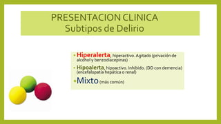 PRESENTACION CLINICA
Subtipos de Delirio
• Hiperalerta, hiperactivo.Agitado (privación de
alcohol y benzodiacepinas)
• Hipoalerta, hipoactivo. Inhibido. (DD con demencia)
(encefalopatía hepática o renal)
•Mixto(más común)
 