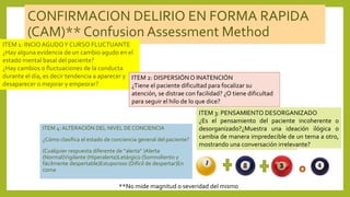 CONFIRMACION DELIRIO EN FORMA RAPIDA
(CAM)** Confusion Assessment Method
ITEM 4: ALTERACIÓN DEL NIVEL DE CONCIENCIA
¿Cómo clasifica el estado de conciencia general del paciente?
(Cualquier respuesta diferente de “alerta” )Alerta
(Normal)Vigilante (Hiperalerta)Letárgico (Somnoliento y
fácilmente despertable)Estuporoso (Difícil de despertar)En
coma
ITEM 1: INCIOAGUDOY CURSO FLUCTUANTE
¿Hay alguna evidencia de un cambio agudo en el
estado mental basal del paciente?
¿Hay cambios o fluctuaciones de la conducta
durante el día, es decir tendencia a aparecer y
desaparecer o mejorar y empeorar?
ITEM 2: DISPERSIÓNO INATENCIÓN
¿Tiene el paciente dificultad para focalizar su
atención, se distrae con facilidad? ¿O tiene dificultad
para seguir el hilo de lo que dice?
ITEM 3: PENSAMIENTO DESORGANIZADO
¿Es el pensamiento del paciente incoherente o
desorganizado?¿Muestra una ideación ilógica o
cambia de manera impredecible de un tema a otro,
mostrando una conversación irrelevante?
**No mide magnitud o severidad del mismo
 