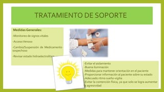 TRATAMIENTO DE SOPORTE
MedidasGenerales:
-Monitoreo de signos vitales
-AccesoVenoso
-Cambio/Suspensión de Medicamento
sospechoso
-Revisar estado hidroelectrolítico
-Evitar el aislamiento
-Buena iluminación
-Medidas para mantener orientación en el paciente
-Proporcionar información al paciente sobre su estado
-Adecuado ritmo sueño-vigilia
-Evitar la contención física, ya que solo se logra aumentar
la agresividad
 
