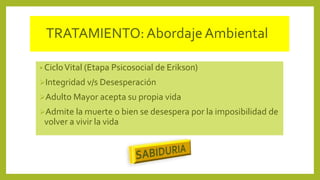 TRATAMIENTO:Abordaje Ambiental
• CicloVital (Etapa Psicosocial de Erikson)
Integridad v/s Desesperación
Adulto Mayor acepta su propia vida
Admite la muerte o bien se desespera por la imposibilidad de
volver a vivir la vida
 