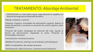 TRATAMIENTO:AbordajeAmbiental
• PREVENCION: en todo adulto mayor, especialmente en aquellos con
factores de riesgo para el desarrollo de delirio:
-Manejo cuidadoso y continuo
-Deterioro Cognitivo: Actividades de estimulación cognitiva. Reducir el
miedo del paciente y aumentar su sensación de control cognitivo sobre
la situación
-Privación del Sueño: estrategias de reducción del ruido. Ajustar el
horario de intervenciones respetando el sueño. Protocolo no
farmacológico (horarios)
-Inmovilización: movilización precoz
-Medidas Psicoactivas: restringir uso de sedantes, anticolinérgicos
-Déficit visual/auditivo: dar ayudas necesarias
-Deshidratación: detección precoz, mantener buena hidratación
 