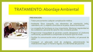 TRATAMIENTO:Abordaje Ambiental
PREVENCION:
• Tratar precozmente cualquier complicación médica
• Ambiente físico tranquilo, con elementos de orientación (reloj,
calendario, etc.) y objetos conocidos en la pieza, buena iluminación
• La compañía de familiares es muy importante. Mantener regularidad en
los cuidadores: personal de salud lo más constante posible
• Proporcionar tranquilidad al paciente cuando desaparece el síndrome
confusional, ayudándole a comprender la situación que ha vivido
• Facilitar la comunicación entre el paciente, la familia y el personal de
salud
• Conseguir un adecuado nivel de analgesia, administrando las
medicaciones según un horario regular, no a demanda del paciente
 