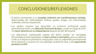 CONCLUSIONES/REFLEXIONES
• El delirio corresponde a un complejo síndrome con manifestaciones variadas,
determinadas por enfermedades médicas agudas, drogas, y/o enfermedades
cerebrales crónicas subyacentes
• Los adultos mayores que desarrollan un síndrome confusional agudo
generalmente tienen una alteración funcional de base, y están en riesgo de sufrir
un mayor deterioro en su independencia después de salir del hospital
• Las alteraciones conductuales propias del delirio pueden ser manejadas
farmacológicamente lográndose un buen control a corto plazo, pero no sabemos
si ello va a mejorar el pronóstico a largo plazo. Este va a depender primariamente
de la presencia o ausencia de una patología cerebral de base y del seguimiento
posterior en APS
 