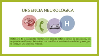 URGENCIA NEUROLOGICA
Deterioro de la capacidad mental, con pérdida total o parcial de conciencia, sin
respuesta a estímulos. Además es una manifestación de enfermedades graves, por
lo tanto, es una urgencia médica.
 