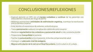 CONCLUSIONES/REFLEXIONES
• Especial atención en APS con el manejo cuidadoso y continuo de los pacientes con
antecedentes o factores de riesgo de delirio
• Debemos promocionar actividades de estimulación cognitiva, incentivar la movilización
precoz de estos usuarios
• Estar atentos al uso excesivo de sedantes, anticolinérgicos
• Tratar precozmente cualquier complicación médica de estos usuarios
• Mantener regularidad en los cuidadores y personal de salud lo más constante posible
• Proporcionar tranquilidad al paciente
• Facilitar la comunicación entre el paciente, la familia y el personal de salud
• Conseguir un adecuado nivel de analgesia
• Mejorar articulación de la red con el Nivel Secundario. Continuidad en el cuidado
 