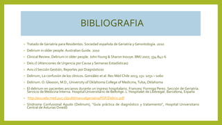 BIBLIOGRAFIA
• Tratado de Geriatría para Residentes. Sociedad española de Geriatría y Gerontología. 2010
• Delirium in older people. Australian Guide. 2010
• Clinical Review. Delirium in older people. JohnYoung & Sharon Inouye. BMJ 2007; 334:842-6
• Deis.cl (Atenciones de Urgencia por Causa y Semanas Estadísticas)
• Avis.cl Sección Gestión, Reportes por Diagnósticos
• Delirium, La confusión de los clínicos. González et al. Rev Méd Chile 2013; 131: 1051 – 1060
• Delirium. O. Gleason, M.D., University of Oklahoma College of Medicina, Tulsa, Oklahoma
• El delirium en pacientes ancianos durante un ingreso hospitalario. Francesc Formiga Perez. Sección de Geriatría.
Servicio de Medicina Interna. Hospital Universitario de Bellvitge. L´Hospitalet de Llobregat. Barcelona, España
• http://escuela.med.puc.cl/publ/manualgeriatria/PDF/Delirio.pdf
• Síndrome Confusional Agudo (Delirium), "Guía práctica de diagnóstico y tratamiento“, Hospital Universitario
Central de Asturias Oviedo
 