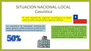 SITUACION NACIONAL-LOCAL
Casuística
A nivel nacional las urgencias neurológicas se sitúan
entre el 2,6% y el 14% de las urgencias médicas
Los diagnósticos de enfermedad cerebrovascular
aguda, epilepsia y cefalea constituyen el 50% de toda
la atención neurológica en los servicios de urgencias
La prevalencia de delirio en los adultos mayores
hospitalizados se ha estimado en 10-60%. Al
momento del ingreso se diagnostica síndrome
confusional agudo en 11 a 24% de los adultos
mayores, mientras que otro 5-35% desarrollará
el problema durante su estadía en el hospital
 