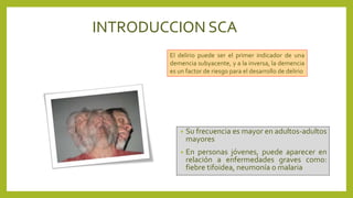 INTRODUCCION SCA
• Su frecuencia es mayor en adultos-adultos
mayores
• En personas jóvenes, puede aparecer en
relación a enfermedades graves como:
fiebre tifoidea, neumonía o malaria
El delirio puede ser el primer indicador de una
demencia subyacente, y a la inversa, la demencia
es un factor de riesgo para el desarrollo de delirio
 