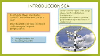 INTRODUCCION SCA
• En el Adulto Mayor, el umbral de
confusión es mucho menor que en el
joven
• El subdiagnóstico es frecuente lo que
conlleva un gran riesgo de
complicaciones
Delirio = síntoma, y por lo tanto, obliga
a buscar la enfermedad de base
desencadenante
Sospechar delirio ante todo paciente
que presenta un rápido deterioro en su
estado mental
• Emergencia médica-letal
• Reversible y Prevenible
 