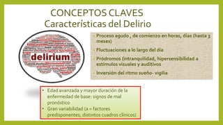 CONCEPTOS CLAVES
Características del Delirio
• Proceso agudo , de comienzo en horas, días (hasta 3
meses)
• Fluctuaciones a lo largo del día
• Pródromos (intranquilidad, hipersensibilidad a
estímulos visuales y auditivos
• Inversión del ritmo sueño- vigilia
• Edad avanzada y mayor duración de la
enfermedad de base: signos de mal
pronóstico
• Gran variabilidad (a = factores
predisponentes, distintos cuadros clínicos)
 