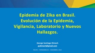 George Santiago Dimech
gsdimech@gmail.com
RECIFE – PERNAMBUCO – DEZEMBRO, 2016
Epidemia de Zika en Brasil.
Evolución de la Epidemia,
Vigilancia, Laboratorio y Nuevos
Hallazgos.
 