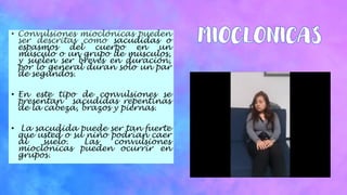 • Convulsiones mioclónicas pueden
ser descritas como sacudidas o
espasmos del cuerpo en un
músculo o un grupo de músculos,
y suelen ser breves en duración,
por lo general duran sólo un par
de segundos.
• En este tipo de convulsiones se
presentan sacudidas repentinas
de la cabeza, brazos y piernas.
• La sacudida puede ser tan fuerte
que usted o su niño podrían caer
al suelo. Las convulsiones
mioclónicas pueden ocurrir en
grupos.
 