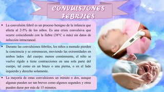 ▪ La convulsión febril es un proceso benigno de la infancia que
afecta al 2-5% de los niños. Es una crisis convulsiva que
ocurre coincidiendo con la fiebre (38°C o más) sin datos de
infección intracraneal.
▪ Durante las convulsiones febriles, los niños a menudo pierden
la conciencia y se estremecen, moviendo las extremidades en
ambos lados del cuerpo. menos comúnmente, el niño se
vuelve rígido a tiene contracciones en una sola parte del
cuerpo, tal como en un brazo o una pierna, o en el lado
izquierdo y derecho solamente.
▪ La mayoría de estas convulsiones un minuto o dos, aunque
algunas pueden ser tan breves como algunos segundos y otras
pueden durar por más de 15 minutos.
 