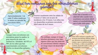 Estos niños incluyen a aquellos que
tuvieron convulsiones febriles largas,
que afectaron una sola parte del
cuerpo o que se repitieron dentro de
las 24 horas, y niños con parálisis
cerebral, desarrollo tardío u otras
anormalidades neurológicas.
Aproximadamente 1 de
cada 25 niños tendrá por
lo menos un episodio de
convulsión febril.
Ocurren usualmente entre las edades de
6 meses a 5 años con un pico de
incidencia a los 18 meses. Los niños rara
vez desarrollan su primera convulsión
febril antes de los 6 meses.
Entre más avanzada es la
edad del niño cuando tiene
su primera convulsión febril
menor es la probabilidad de
que el niño sufra otras.
Aunque estas convulsiones son
aterradoras paran los padres, la
gran mayoría de estas son
inofensivas. Alrededor del 95% al
98% de los niños que han
experimentado convulsiones
febriles no desarrollan epilepsia.
Sin embargo, aunque el riesgo
absoluto permanece muy bajo,
algunos niños que han padecido
de convulsiones febriles encaran
un riesgo mayor de desarrollar
epilepsia.
 
