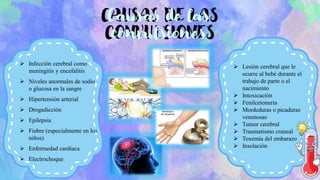 CAUSAS DE LAS
CONVULSIONES
➢ Infección cerebral como
meningitis y encefalitis
➢ Niveles anormales de sodio
o glucosa en la sangre
➢ Hipertensión arterial
➢ Drogadicción
➢ Epilepsia
➢ Fiebre (especialmente en los
niños)
➢ Enfermedad cardiaca
➢ Electrochoque
Causas de las
convulsiones
➢ Lesión cerebral que le
ocurre al bebé durante el
trabajo de parte o el
nacimiento
➢ Intoxicación
➢ Fenilcetonuria
➢ Mordeduras o picaduras
venenosas
➢ Tumor cerebral
➢ Traumatismo craneal
➢ Toxemia del embarazo
➢ Insolación
 