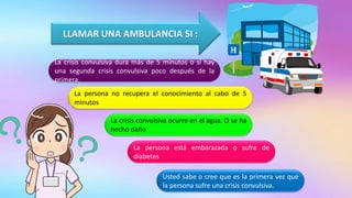 LLAMAR UNA AMBULANCIA SI :
La crisis convulsiva dura más de 5 minutos o si hay
una segunda crisis convulsiva poco después de la
primera.
La persona no recupera el conocimiento al cabo de 5
minutos
La crisis convulsiva ocurre en el agua. O se ha
hecho daño
La persona está embarazada o sufre de
diabetes
Usted sabe o cree que es la primera vez que
la persona sufre una crisis convulsiva.
 