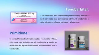 Es un barbitúrico. Para convulsiones generalizadas y parciales, y
puede ser usado para convulsiones febriles. El fenobarbital es
mejor tolerado en niños de menos de 1 año de edad.
Es como el Fenobarbital. Metabolizado a Fenobarbital y PEMA.
Este causa más sedación que el Fenobarbital y puede ser
provechoso en algunas convulsiones mal controladas con el
Fenobarbital.
 