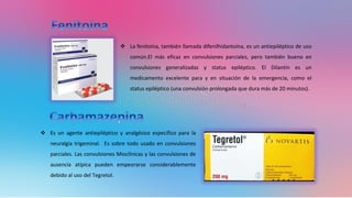 ❖ Es un agente antiepiléptico y analgésico específico para la
neuralgia trigeminal. Es sobre todo usado en convulsiones
parciales. Las convulsiones Mioclínicas y las convulsiones de
ausencia atípica pueden empeorarse considerablemente
debido al uso del Tegretol.
❖ La fenitoína, también llamada difenilhidantoína, es un antiepiléptico de uso
común.El más eficaz en convulsiones parciales, pero también bueno en
convulsiones generalizadas y status epiléptico. El Dilantin es un
medicamento excelente para y en situación de la emergencia, como el
status epiléptico (una convulsión prolongada que dura más de 20 minutos).
 