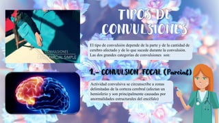 El tipo de convulsión depende de la parte y de la cantidad de
cerebro afectado y de lo que sucede durante la convulsión.
Las dos grandes categorías de convulsiones son:
Actividad convulsiva se circunscribe a zonas
delimitadas de la corteza cerebral (afectan un
hemisferio y son principalmente causadas por
anormalidades estructurales del encéfalo)
 