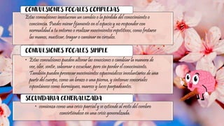 Estas convulsiones involucran un cambio o la pérdida del conocimiento o
conciencia. Puedes mirar fijamente en el espacio y no responder con
normalidad a tu entorno o realizar movimientos repetitivos, como frotarse
las manos, masticar, tragar o caminar en círculos.
CONVULSIONES FOCALES COMPLEJAS
• Estas convulsiones pueden alterar las emociones o cambiar la manera de
ver, oler, sentir, saborear o escuchar, pero sin perder el conocimiento.
También pueden provocar movimientos espasmódicos involuntarios de una
parte del cuerpo, como un brazo o una pierna, y síntomas sensoriales
espontáneos como hormigueo, mareos y luces parpadeantes.
CONVULSIONES FOCALES SIMPLE
• comienza como una crisis parcial y se extiende al resto del cerebro
convirtiéndose en una crisis generalizada.
SECUNDARIA GENERALIZADA
 