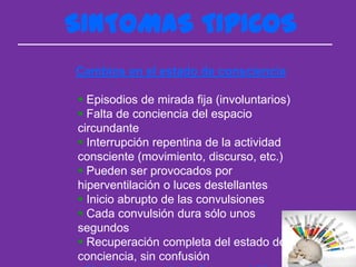 SINTOMAS TIPICOS
Cambios en el estado de consciencia

 Episodios de mirada fija (involuntarios)
 Falta de conciencia del espacio
circundante
 Interrupción repentina de la actividad
consciente (movimiento, discurso, etc.)
 Pueden ser provocados por
hiperventilación o luces destellantes
 Inicio abrupto de las convulsiones
 Cada convulsión dura sólo unos
segundos
 Recuperación completa del estado de
conciencia, sin confusión
 