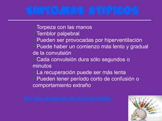 SINTOMAS ATIPICOS
    Torpeza con las manos
    Temblor palpebral
    Pueden ser provocadas por hiperventilación
    Puede haber un comienzo más lento y gradual
   de la convulsión
    Cada convulsión dura sólo segundos o
   minutos
    La recuperación puede ser más lenta
    Pueden tener período corto de confusión o
   comportamiento extraño

No hay recuerdo de la convulsión
 